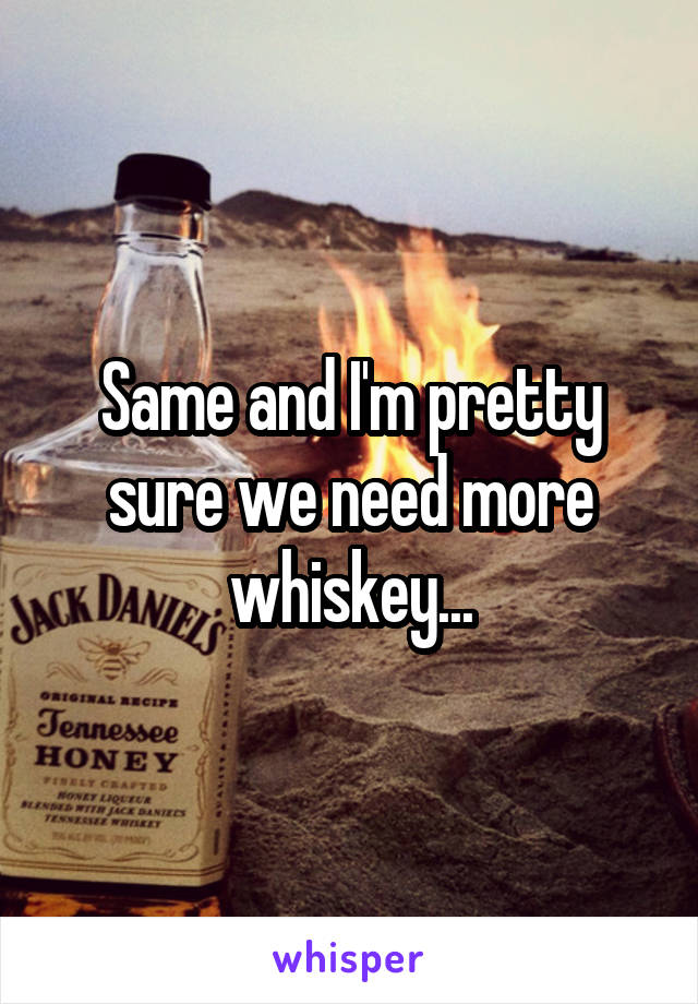 Same and I'm pretty sure we need more whiskey...