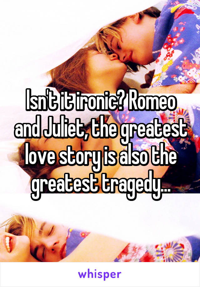 Isn't it ironic? Romeo and Juliet, the greatest love story is also the greatest tragedy...