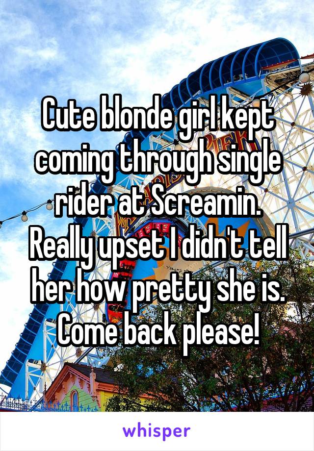 Cute blonde girl kept coming through single rider at Screamin. Really upset I didn't tell her how pretty she is. Come back please!