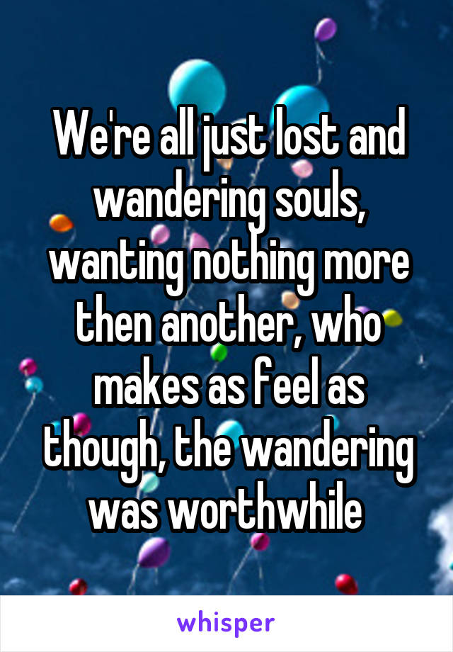 We're all just lost and wandering souls, wanting nothing more then another, who makes as feel as though, the wandering was worthwhile 