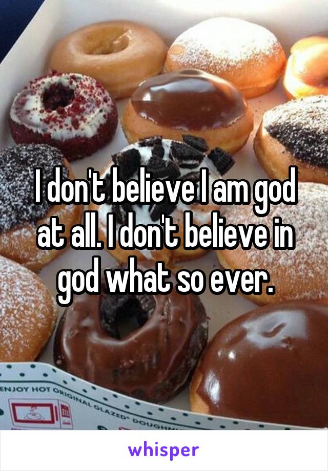 I don't believe I am god at all. I don't believe in god what so ever.