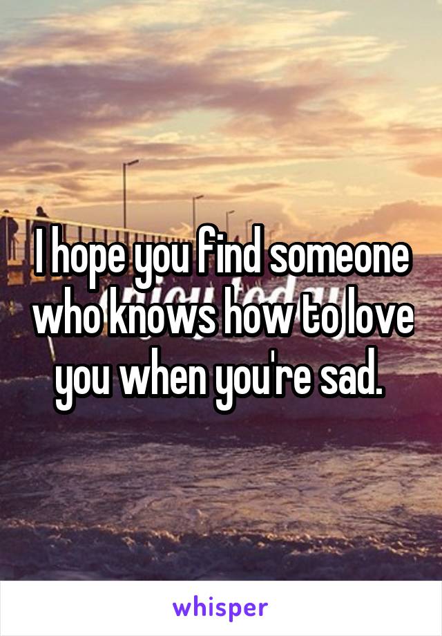 I hope you find someone who knows how to love you when you're sad. 