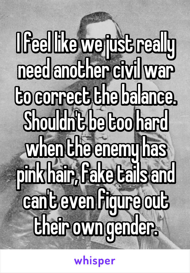 I feel like we just really need another civil war to correct the balance. Shouldn't be too hard when the enemy has pink hair, fake tails and can't even figure out their own gender.