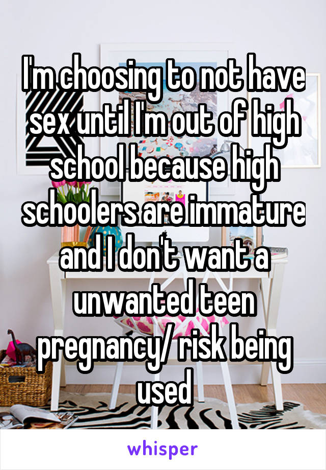 I'm choosing to not have sex until I'm out of high school because high schoolers are immature and I don't want a unwanted teen pregnancy/ risk being used