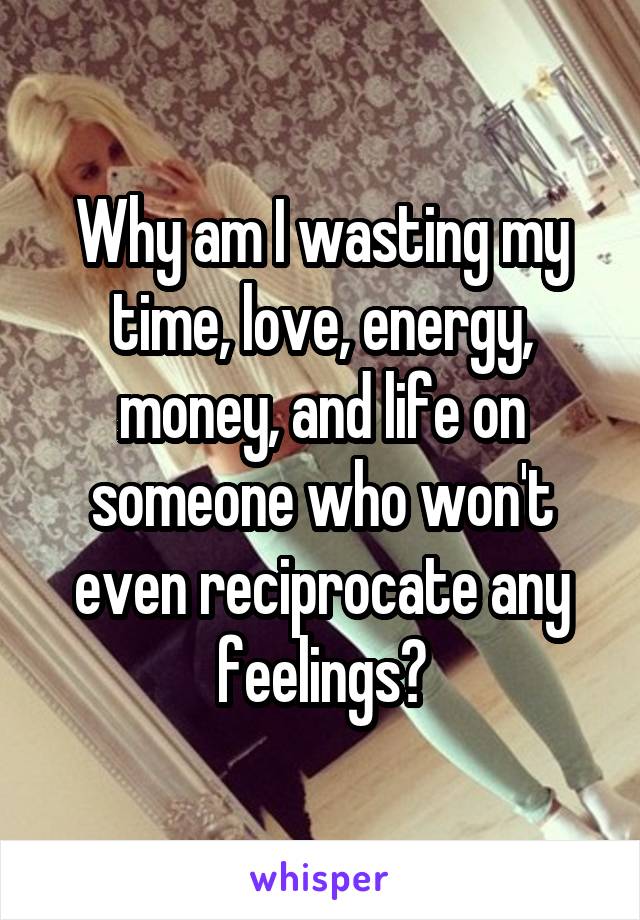 Why am I wasting my time, love, energy, money, and life on someone who won't even reciprocate any feelings?