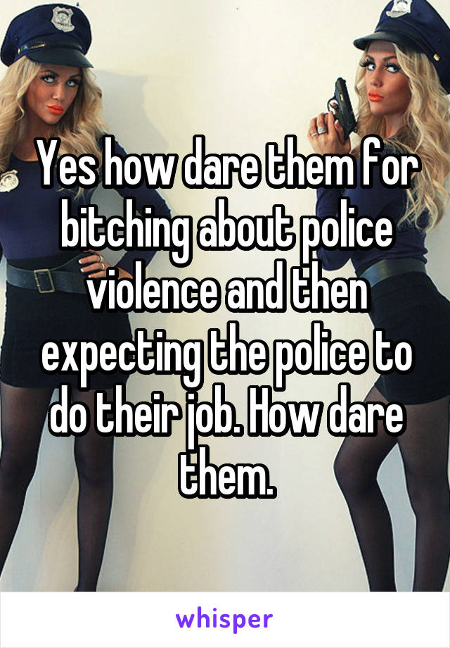 Yes how dare them for bitching about police violence and then expecting the police to do their job. How dare them.