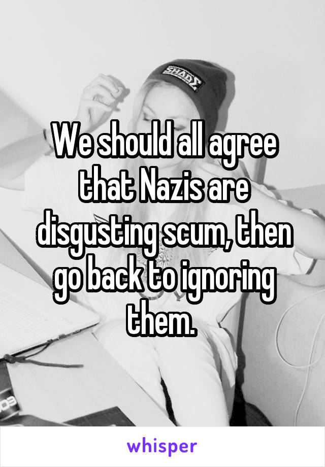 We should all agree that Nazis are disgusting scum, then go back to ignoring them. 