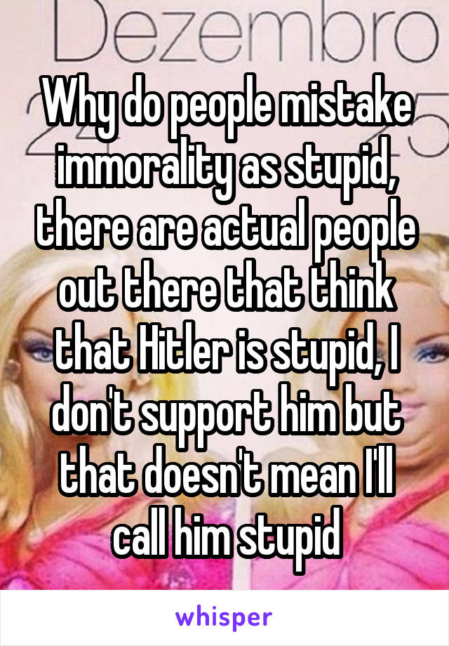 Why do people mistake immorality as stupid, there are actual people out there that think that Hitler is stupid, I don't support him but that doesn't mean I'll call him stupid