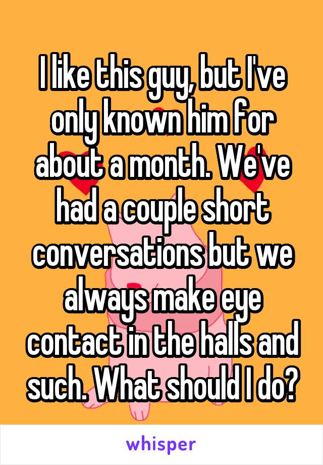 I like this guy, but I've only known him for about a month. We've had a couple short conversations but we always make eye contact in the halls and such. What should I do?