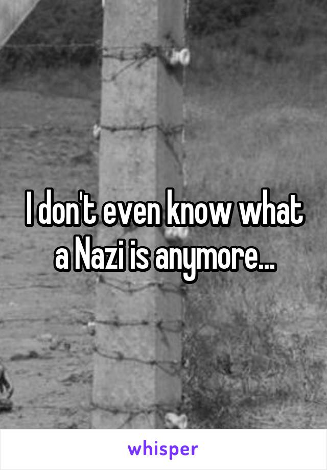 I don't even know what a Nazi is anymore...