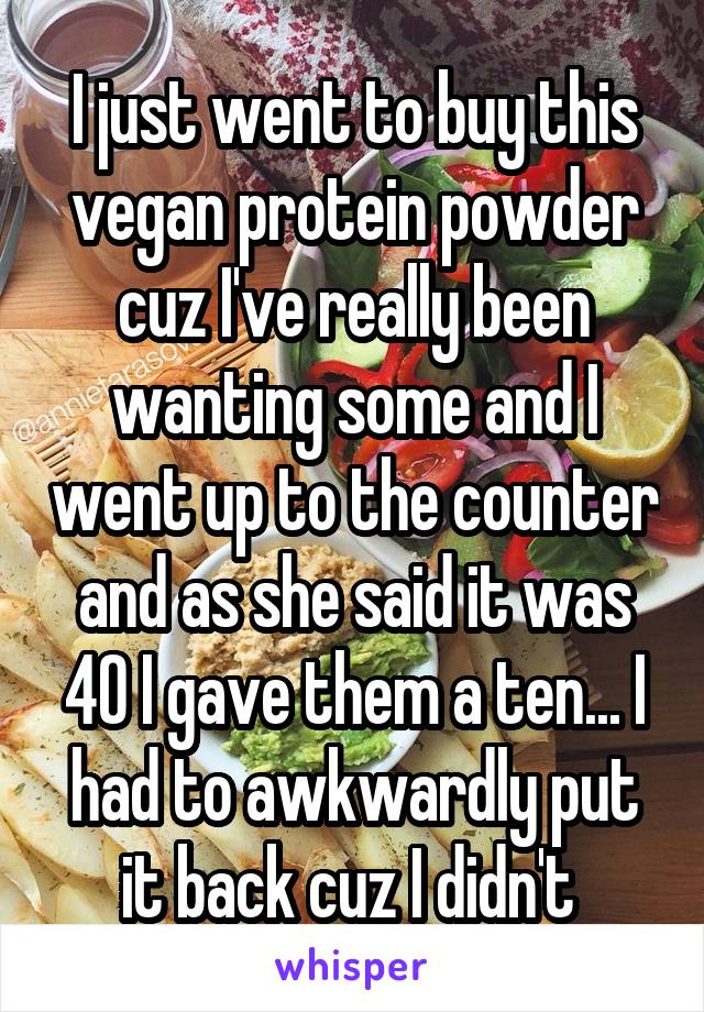 I just went to buy this vegan protein powder cuz I've really been wanting some and I went up to the counter and as she said it was 40 I gave them a ten... I had to awkwardly put it back cuz I didn't 