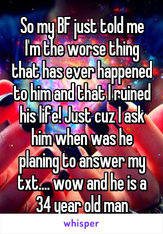 So my BF just told me
I'm the worse thing that has ever happened to him and that I ruined his life! Just cuz I ask him when was he planing to answer my txt.... wow and he is a 34 year old man