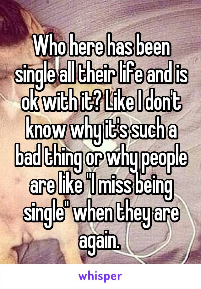 Who here has been single all their life and is ok with it? Like I don't know why it's such a bad thing or why people are like "I miss being single" when they are again. 