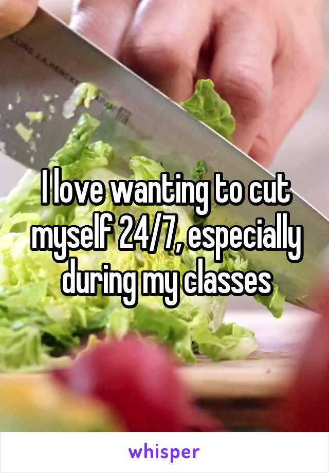 I love wanting to cut myself 24/7, especially during my classes