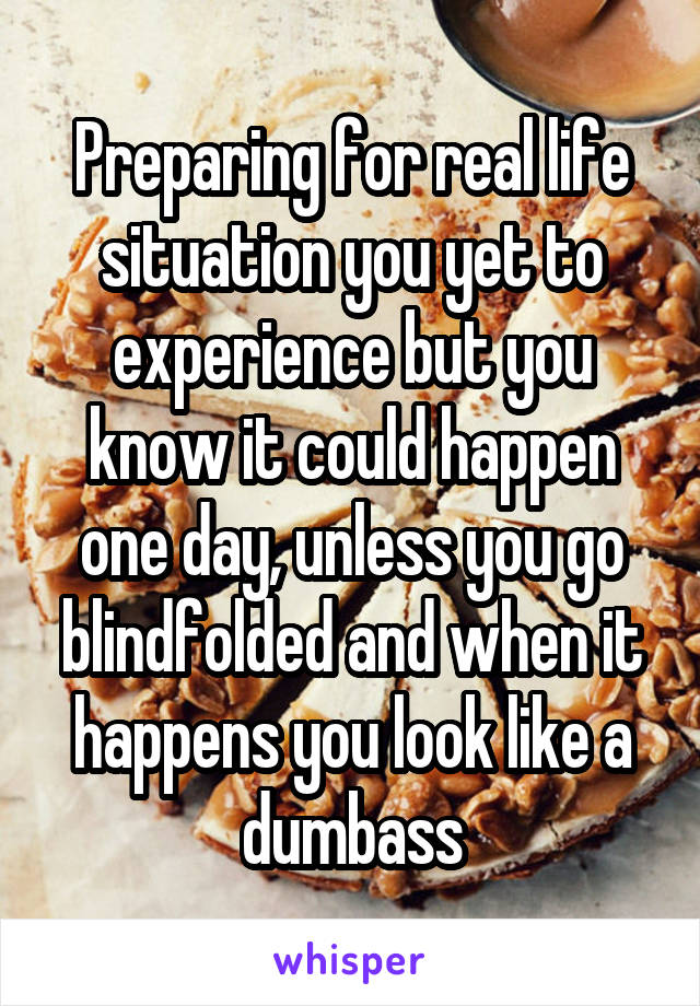 Preparing for real life situation you yet to experience but you know it could happen one day, unless you go blindfolded and when it happens you look like a dumbass