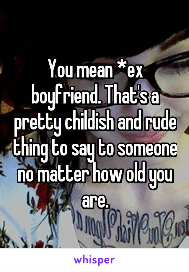 You mean *ex boyfriend. That's a pretty childish and rude thing to say to someone no matter how old you are.