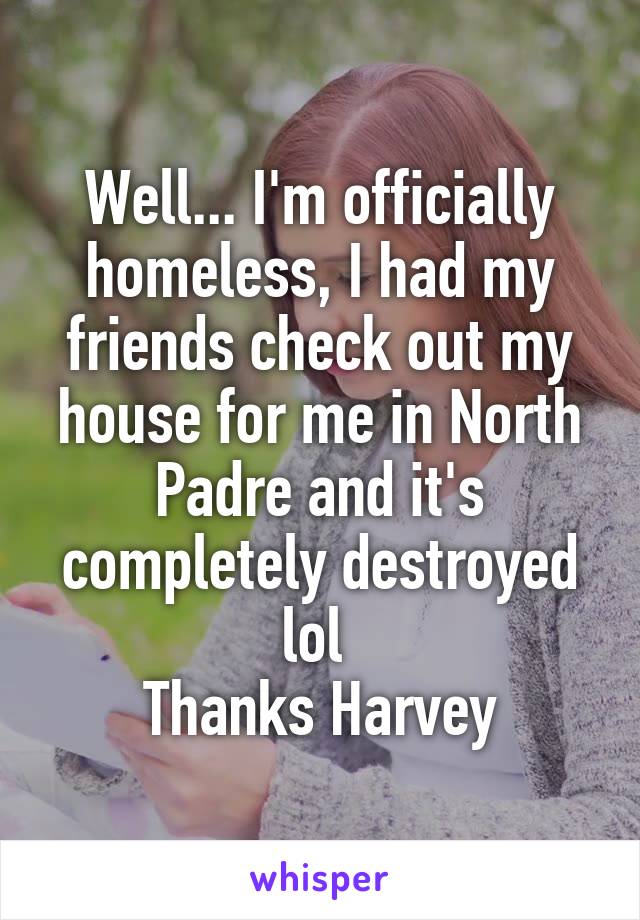 Well... I'm officially homeless, I had my friends check out my house for me in North Padre and it's completely destroyed lol 
Thanks Harvey