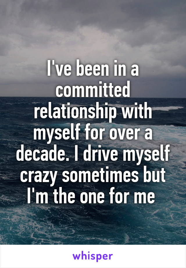 I've been in a committed relationship with myself for over a decade. I drive myself crazy sometimes but I'm the one for me 