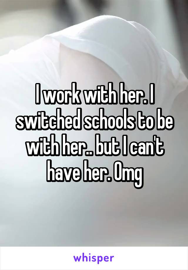 I work with her. I switched schools to be with her.. but I can't have her. Omg