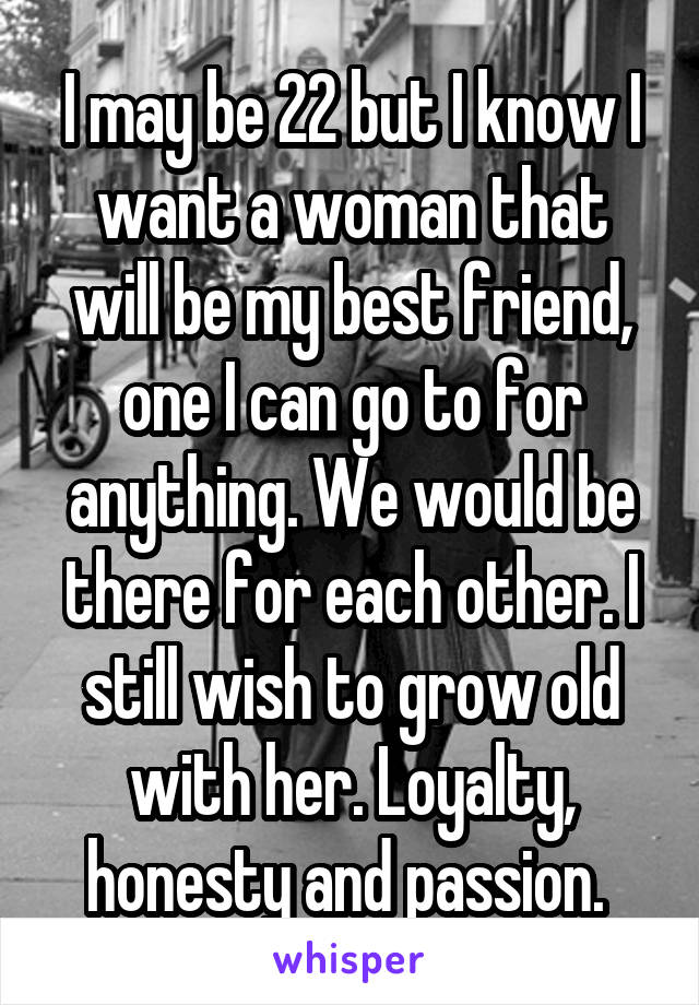 I may be 22 but I know I want a woman that will be my best friend, one I can go to for anything. We would be there for each other. I still wish to grow old with her. Loyalty, honesty and passion. 