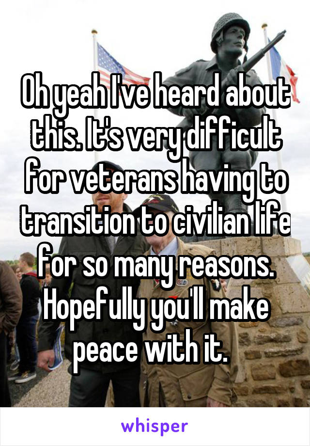 Oh yeah I've heard about this. It's very difficult for veterans having to transition to civilian life for so many reasons. Hopefully you'll make peace with it.  