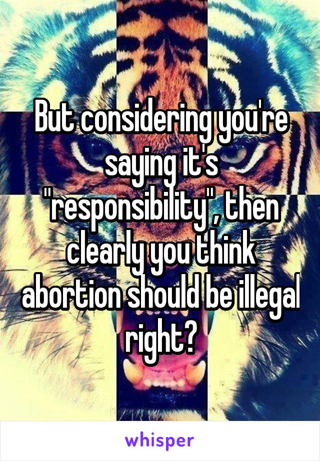 But considering you're saying it's "responsibility", then clearly you think abortion should be illegal right?