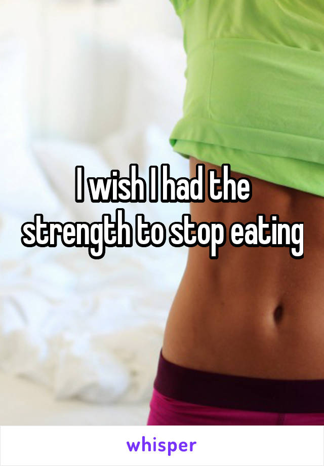 I wish I had the strength to stop eating 