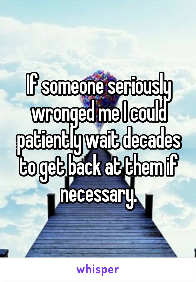 If someone seriously wronged me I could patiently wait decades to get back at them if necessary.