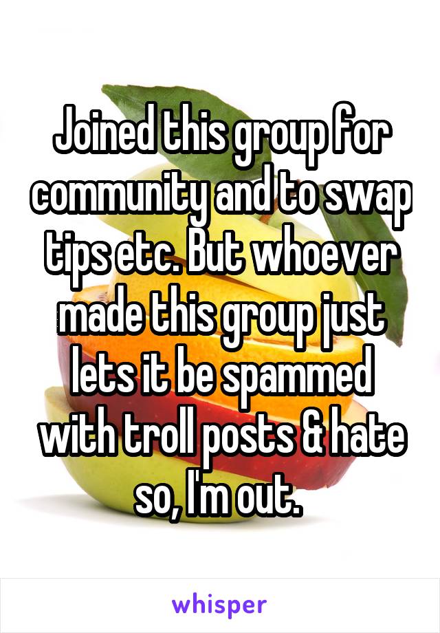 Joined this group for community and to swap tips etc. But whoever made this group just lets it be spammed with troll posts & hate so, I'm out. 