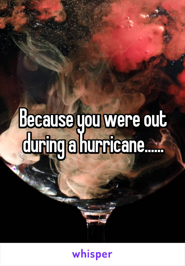 Because you were out during a hurricane......