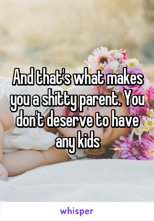 And that's what makes you a shitty parent. You don't deserve to have any kids