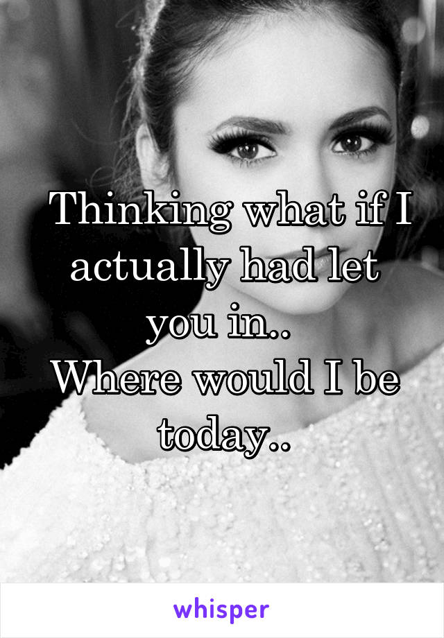  Thinking what if I actually had let you in.. 
Where would I be today..