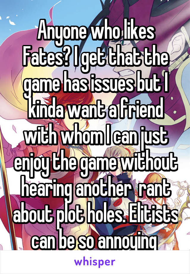 Anyone who likes Fates? I get that the game has issues but I kinda want a friend with whom I can just enjoy the game without hearing another  rant about plot holes. Elitists can be so annoying 