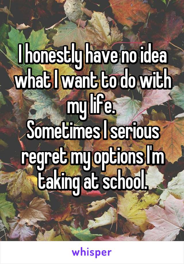 I honestly have no idea what I want to do with my life. 
Sometimes I serious regret my options I'm taking at school.
