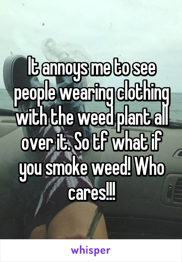 It annoys me to see people wearing clothing with the weed plant all over it. So tf what if you smoke weed! Who cares!!!