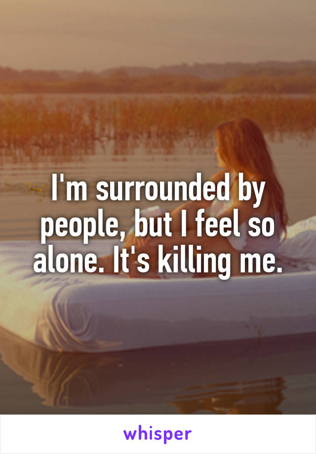 I'm surrounded by people, but I feel so alone. It's killing me.