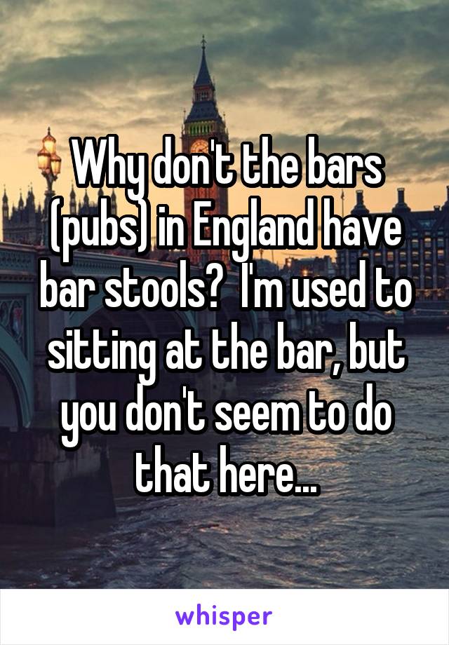 Why don't the bars (pubs) in England have bar stools?  I'm used to sitting at the bar, but you don't seem to do that here...