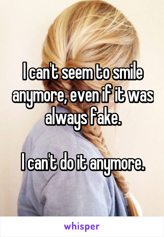 I can't seem to smile anymore, even if it was always fake.

I can't do it anymore.