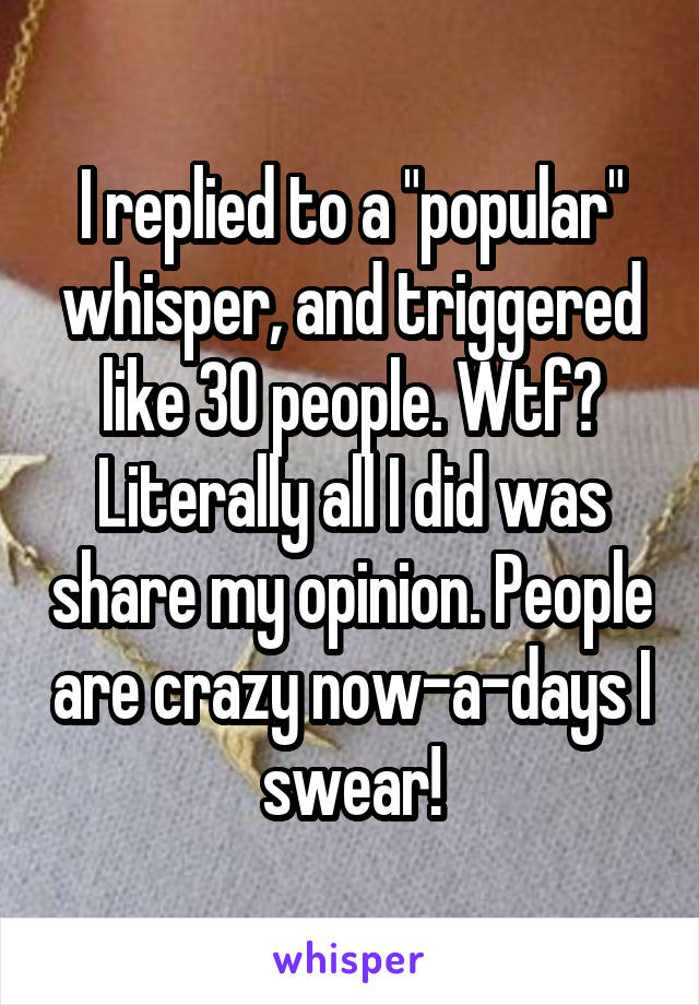 I replied to a "popular" whisper, and triggered like 30 people. Wtf? Literally all I did was share my opinion. People are crazy now-a-days I swear!