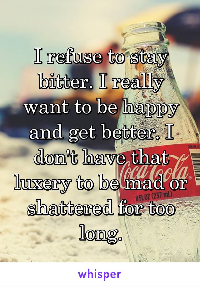 I refuse to stay bitter. I really want to be happy and get better. I don't have that luxery to be mad or shattered for too long.