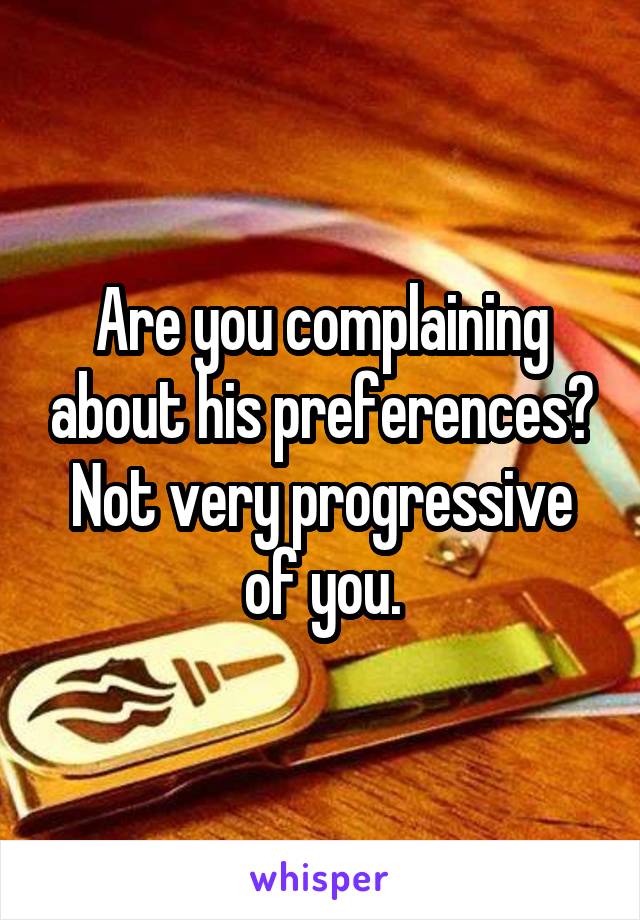 Are you complaining about his preferences? Not very progressive of you.