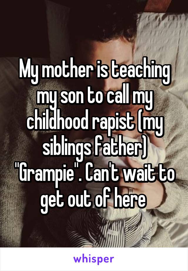 My mother is teaching my son to call my childhood rapist (my siblings father) "Grampie". Can't wait to get out of here 