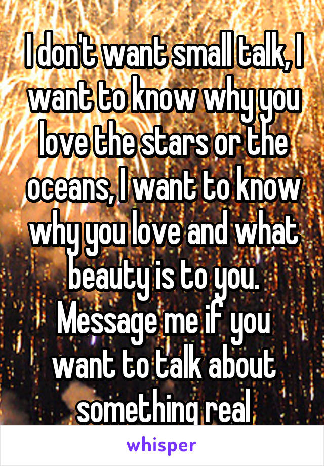 I don't want small talk, I want to know why you love the stars or the oceans, I want to know why you love and what beauty is to you. Message me if you want to talk about something real