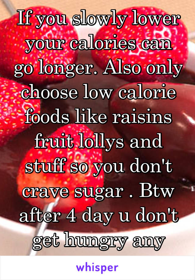 If you slowly lower your calories can go longer. Also only choose low calorie foods like raisins fruit lollys and stuff so you don't crave sugar . Btw after 4 day u don't get hungry any more .