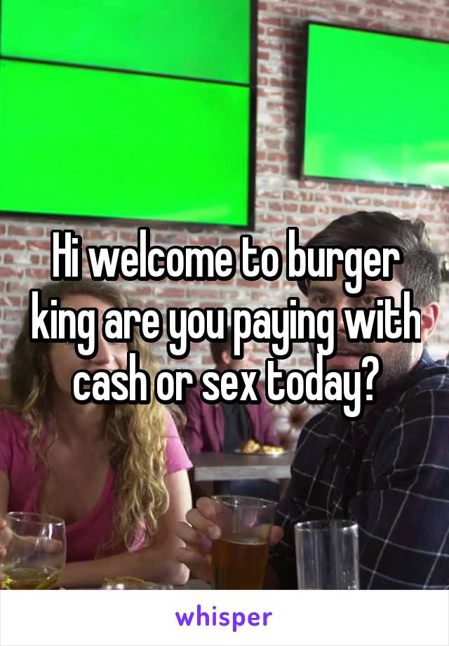 Hi welcome to burger king are you paying with cash or sex today?