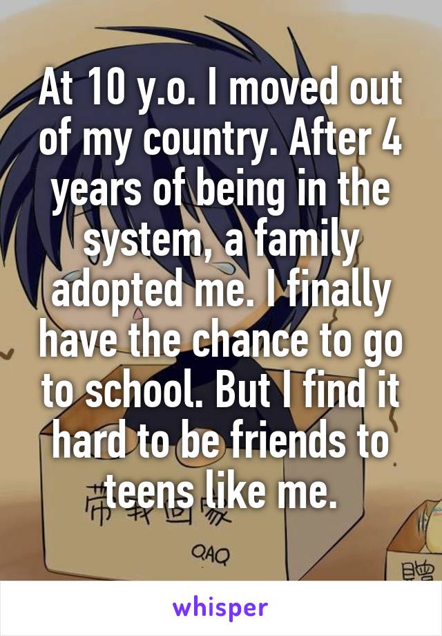 At 10 y.o. I moved out of my country. After 4 years of being in the system, a family adopted me. I finally have the chance to go to school. But I find it hard to be friends to teens like me.
