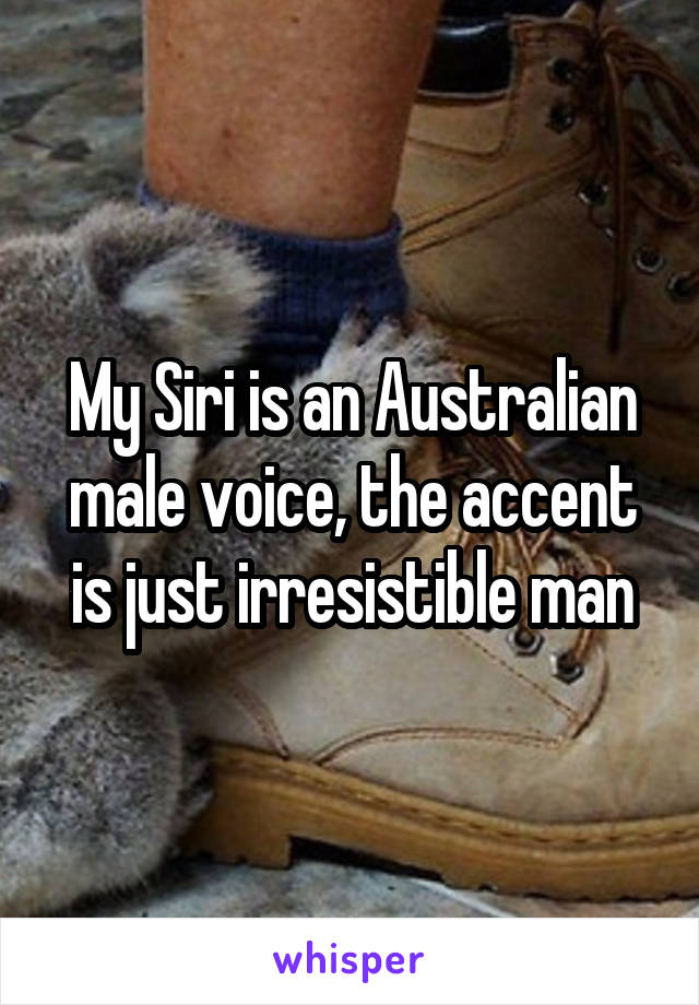 My Siri is an Australian male voice, the accent is just irresistible man