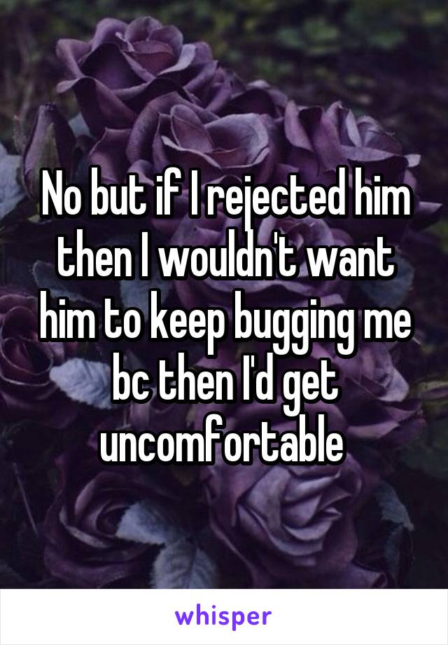 No but if I rejected him then I wouldn't want him to keep bugging me bc then I'd get uncomfortable 