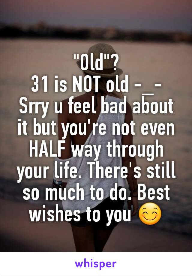 "Old"?
31 is NOT old -_-
Srry u feel bad about it but you're not even HALF way through your life. There's still so much to do. Best wishes to you 😊