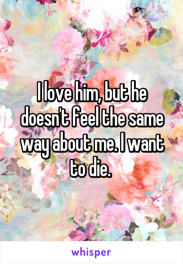 I love him, but he doesn't feel the same way about me. I want to die. 